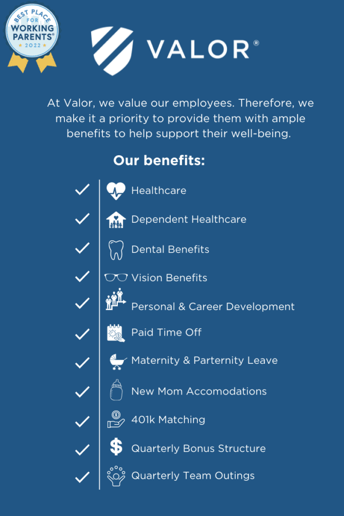 Valor employee benefits:
Quarterly Bonus Structure
Healthcare
Dependent Healthcare
Paid Time Off
Dental Benefits
Vision Benefits
Personal & Career Development
401k Matching
Quarterly Team Outings
Maternity & Parternity Leave
New Mom Accomodations